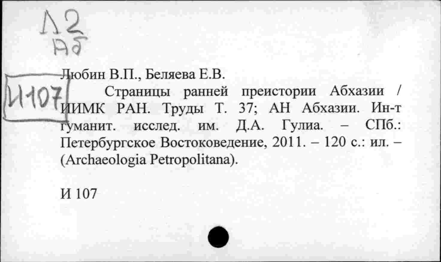 ﻿I
,юбин В.П., Беляева Е.В.
Страницы ранней ИМК РАН. Труды Т. /манит, исслед. им.
преистории Абхазии / 37; АН Абхазии. Ин-т Д.А. Гулиа. - СПб.:
Петербургское Востоковедение, 2011. - 120 с.: ил. -(Archaeologia Petropolitana).
И 107